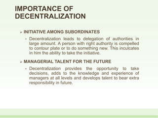 IMPORTANCE OF
DECENTRALIZATION
 INITIATIVE AMONG SUBORDINATES
• Decentralization leads to delegation of authorities in
large amount. A person with right authority is compelled
to contour plate or to do something new. This inculcates
in him the ability to take the initiative.
 MANAGERIAL TALENT FOR THE FUTURE
• Decentralization provides the opportunity to take
decisions, adds to the knowledge and experience of
managers at all levels and develops talent to bear extra
responsibility in future.
 