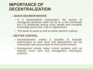  QUICK DECISION MAKING
• In a decentralized organization, the burden of
managerial decisions does not lie on a few individuals
but it is distributed among many people with complete
knowledge about their units or departments.
• This leads to quick as well as better decision making.
 BETTER CONTROL
• Decentralization makes it possible to evaluate
performance at each level and departments can be
individually held accountable for their performances.
• Management adopts better control systems such as
balance score card and management information
systems.
IMPORTANCE OF
DECENTRALIZATION
 
