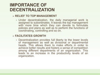  RELIEF TO TOP MANAGEMENT
• Under decentralization, the daily managerial work is
assigned to subordinates. It leaves the top management
with more time which they can devote to formulate
policies and plans as well as to perform the functions of
coordinating, controlling and so on.
 FACILITATES GROWTH
• Decentralization provides full liberty to the lower levels
of management as well as divisional or departmental
heads. This allows them to make efforts in order to
achieve better results and fosters a sense of competition
among different departments of an organization. This
leads to an increase in the productivity levels of an
organization.
IMPORTANCE OF
DECENTRALIZATION
 