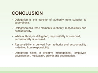 CONCLUSION
• Delegation is the transfer of authority from superior to
subordinate.
• Delegation has three elements: authority, responsibility and
accountability.
• While authority is delegated, responsibility is assumed,
accountability is imposed.
• Responsibility is derived from authority and accountability
is derived from responsibility.
• Delegation helps in effective management, employee
development, motivation, growth and coordination.
 
