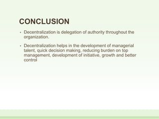 • Decentralization is delegation of authority throughout the
organization.
• Decentralization helps in the development of managerial
talent, quick decision making, reducing burden on top
management, development of initiative, growth and better
control
CONCLUSION
 