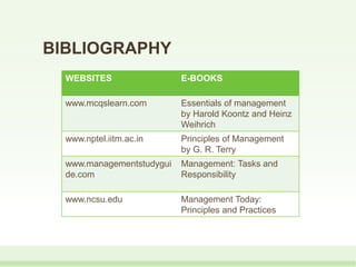 BIBLIOGRAPHY
WEBSITES E-BOOKS
www.mcqslearn.com Essentials of management
by Harold Koontz and Heinz
Weihrich
www.nptel.iitm.ac.in Principles of Management
by G. R. Terry
www.managementstudygui
de.com
Management: Tasks and
Responsibility
www.ncsu.edu Management Today:
Principles and Practices
 