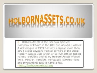  Holborn Assets is the Financial Services
Company of Choice in the UAE and Abroad. Holborn
Assets begun in 1999 and now employs more than
200+ expat advisers from all corners of the world.
Holborn Assets CEO is that of Ex-RAF Officer Robert
Parker. Services offered by Holborn Assets include
Wills, Pension Transfers, Mortgages, Savings Plans
and Investments just to name a few.
http://holbornassets.co.uk/
 