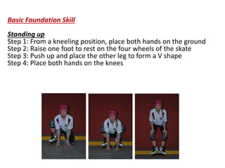 Basic Foundation Skill
Standing up
Step 1: From a kneeling position, place both hands on the ground
Step 2: Raise one foot to rest on the four wheels of the skate
Step 3: Push up and place the other leg to form a V shape
Step 4: Place both hands on the knees
 