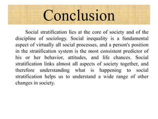 Conclusion
Social stratification lies at the core of society and of the
discipline of sociology. Social inequality is a fundamental
aspect of virtually all social processes, and a person's position
in the stratification system is the most consistent predictor of
his or her behavior, attitudes, and life chances. Social
stratification links almost all aspects of society together, and
therefore understanding what is happening to social
stratification helps us to understand a wide range of other
changes in society.
 