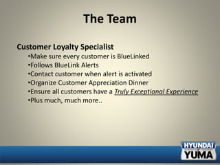The Team
Customer Loyalty Specialist
•Make sure every customer is BlueLinked
•Follows BlueLink Alerts
•Contact customer when alert is activated
•Organize Customer Appreciation Dinner
•Ensure all customers have a Truly Exceptional Experience
•Plus much, much more..
 