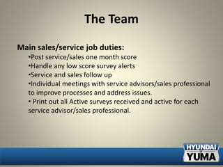 The Team
Main sales/service job duties:
•Post service/sales one month score
•Handle any low score survey alerts
•Service and sales follow up
•Individual meetings with service advisors/sales professional
to improve processes and address issues.
• Print out all Active surveys received and active for each
service advisor/sales professional.
 