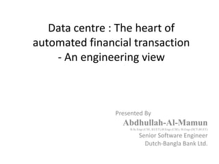 Data centre : The heart of
automated financial transaction
- An engineering view
Presented By
Abdhullah-Al-Mamun
B.Sc.Engr.(CSE, KUET),M.Engr.(CSE), M.Engr.(IICT,BUET)
Senior Software Engineer
Dutch-Bangla Bank Ltd.
 