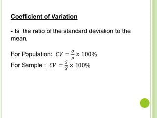Coefficient of Variation
- Is the ratio of the standard deviation to the
mean.
For Population: 𝐶𝑉 =
𝜎
𝜇
× 100%
For Sample : 𝐶𝑉 =
𝑆
𝑋
× 100%