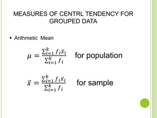 MEASURES OF CENTRL TENDENCY FOR
GROUPED DATA
Arithmetic Mean
𝜇 = 𝑖=1
𝑘
𝑓 𝑖 𝑥 𝑖
𝑖=1
𝑘
𝑓 𝑖
for population
𝑥 = 𝑖=1
𝑘
𝑓 𝑖 𝑥 𝑖
𝑖=1
𝑘 𝑓 𝑖
for sample