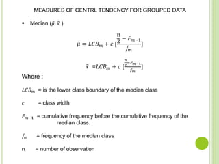 MEASURES OF CENTRL TENDENCY FOR GROUPED DATA
 Median ( 𝜇, 𝑥 )
𝜇 = 𝐿𝐶𝐵 𝑚 + 𝑐 [
𝑛
2
− 𝐹 𝑚−1
𝑓𝑚
]
𝑥 =𝐿𝐶𝐵 𝑚 + 𝑐 [
𝑛
2
−𝐹 𝑚−1
𝑓 𝑚
]
Where :
𝐿𝐶𝐵 𝑚 = is the lower class boundary of the median class
𝑐 = class width
𝐹 𝑚−1 = cumulative frequency before the cumulative frequency of the
median class.
𝑓𝑚 = frequency of the median class
n = number of observation
 