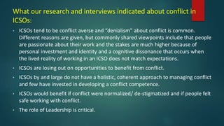 What our research and interviews indicated about conflict in
ICSOs:
• ICSOs tend to be conflict averse and “denialism” about conflict is common.
Different reasons are given, but commonly shared viewpoints include that people
are passionate about their work and the stakes are much higher because of
personal investment and identity and a cognitive dissonance that occurs when
the lived reality of working in an ICSO does not match expectations.
• ICSOs are losing out on opportunities to benefit from conflict.
• ICSOs by and large do not have a holistic, coherent approach to managing conflict
and few have invested in developing a conflict competence.
• ICSOs would benefit if conflict were normalized/ de-stigmatized and if people felt
safe working with conflict.
• The role of Leadership is critical.
 
