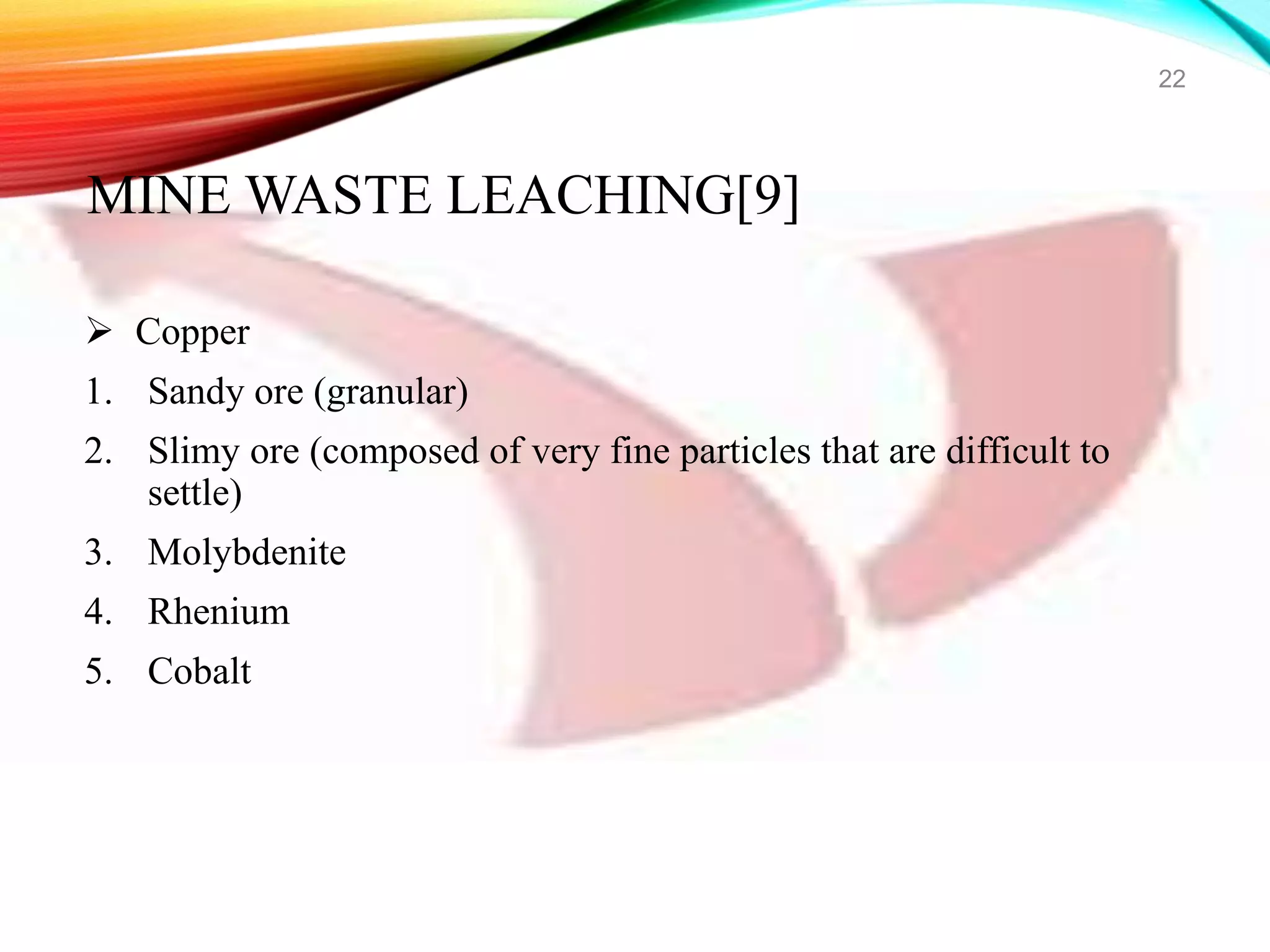  Copper
1. Sandy ore (granular)
2. Slimy ore (composed of very fine particles that are difficult to
settle)
3. Molybdenite
4. Rhenium
5. Cobalt
22
MINE WASTE LEACHING[9]
 