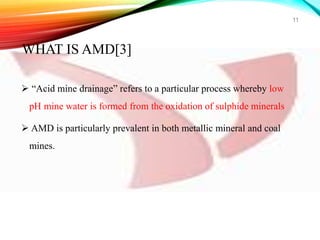  “Acid mine drainage” refers to a particular process whereby low
pH mine water is formed from the oxidation of sulphide minerals
 AMD is particularly prevalent in both metallic mineral and coal
mines.
11
WHAT IS AMD[3]
 