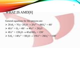 General equations for this process are:
 2FeS2 + 7O2+ 2H2O → 2Fe2+ + 4SO4
2- + 4H+
 4Fe2+ + O2 + 4H+  4Fe3+ + 2H2O
 4Fe3+ + 12H2O  4Fe(OH)3 + 12H+
 FeS2 + 14Fe3+ + 8H2O → 15Fe2++ 2SO4
2- + 16H+
14
WHAT IS AMD[8]
 