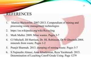 1. Mattias Bäckström. 2007-2013. Compendium of mining and
processing waste management technologies
2. https://en.wikipedia.org/wiki/Recycling
3. Mark Muller. 2009. Mine wastes. Pages 3-7
4. CJ Mitchell, DJ Harrison, Dr. HL Robinson, Dr N Ghazireh.2004.
minerals from waste. Pages 1-2
5. Pranjit Sharmah. 2013. dumping of mining waste. Pages 5-7
6. S.Najmedin Almasi, Amir Khademian, Reza Yarahmadi. 2015.
Determination of Leaching Cutoff Grade Using. Page 1279
28
REFERENCES
 