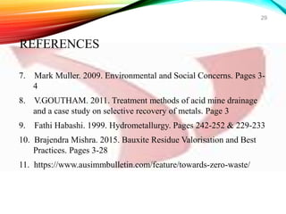 7. Mark Muller. 2009. Environmental and Social Concerns. Pages 3-
4
8. V.GOUTHAM. 2011. Treatment methods of acid mine drainage
and a case study on selective recovery of metals. Page 3
9. Fathi Habashi. 1999. Hydrometallurgy. Pages 242-252 & 229-233
10. Brajendra Mishra. 2015. Bauxite Residue Valorisation and Best
Practices. Pages 3-28
11. https://www.ausimmbulletin.com/feature/towards-zero-waste/
29
REFERENCES
 