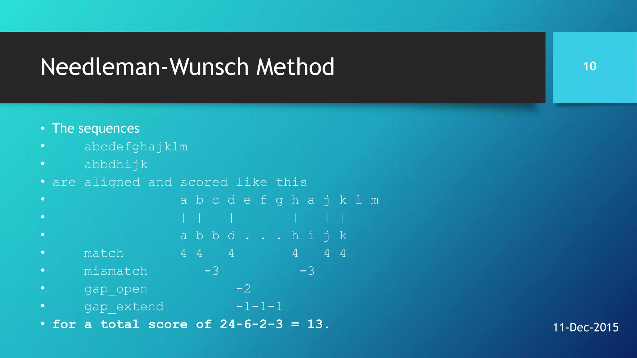 Needleman-Wunsch Method
• The sequences
• abcdefghajklm
• abbdhijk
• are aligned and scored like this
• a b c d e f g h a j k l m
• | | | | | |
• a b b d . . . h i j k
• match 4 4 4 4 4 4
• mismatch -3 -3
• gap_open -2
• gap_extend -1-1-1
• for a total score of 24-6-2-3 = 13.
10
11-Dec-2015
 