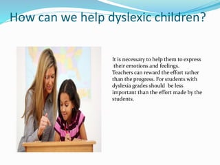 How can we help dyslexic children?
It is necessary to help them to express
their emotions and feelings.
Teachers can reward the effort rather
than the progress. For students with
dyslexia grades should be less
important than the effort made by the
students.
 