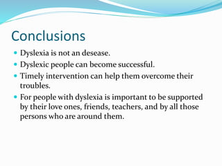 Conclusions
 Dyslexia is not an desease.
 Dyslexic people can become successful.
 Timely intervention can help them overcome their
troubles.
 For people with dyslexia is important to be supported
by their love ones, friends, teachers, and by all those
persons who are around them.
 