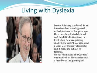 Living with Dyslexia
Steven Spielberg confessed in an
interview that was diagnosed
with dylexia only a few years ago.
He remembered his childhood
and the difficult situationn he
lived when he was a primary
student. He said: “I learnt to read
2 years later than my classmates
and it made me subject to
teasing”.
One of his movies “the Goonies”
was inspired on his experience as
a member of the goon squad.
 