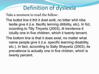 Definition of dyslexia
Take a moment to read the follow:
The bottot line it thit it doet exitt, no bitter whit nibe
teotle give it (i.e. ttecific leirning ditibility, etc). In fict,
iccording to Tilly Thiywitz (2003), itt trevilence it
ictuilly one in five children, which it twenty tercent.
The bottom line is that it does exist, no matter what
name people give it (i.e. specific learning disability,
etc.). In fact, according to Sally Shaywitz (2003), its
prevalence is actually one in five chidren, which is
twenty percent.
 