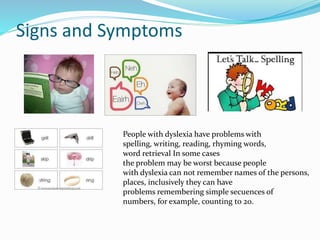 Signs and Symptoms
People with dyslexia have problems with
spelling, writing, reading, rhyming words,
word retrieval In some cases
the problem may be worst because people
with dyslexia can not remember names of the persons,
places, inclusively they can have
problems remembering simple secuences of
numbers, for example, counting to 20.
 