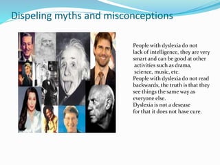 Dispeling myths and misconceptions
People with dyslexia do not
lack of intelligence, they are very
smart and can be good at other
activities such as drama,
science, music, etc.
People with dyslexia do not read
backwards, the truth is that they
see things the same way as
everyone else.
Dyslexia is not a desease
for that it does not have cure.
 