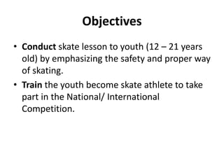 Objectives
• Conduct skate lesson to youth (12 – 21 years
old) by emphasizing the safety and proper way
of skating.
• Train the youth become skate athlete to take
part in the National/ International
Competition.
 