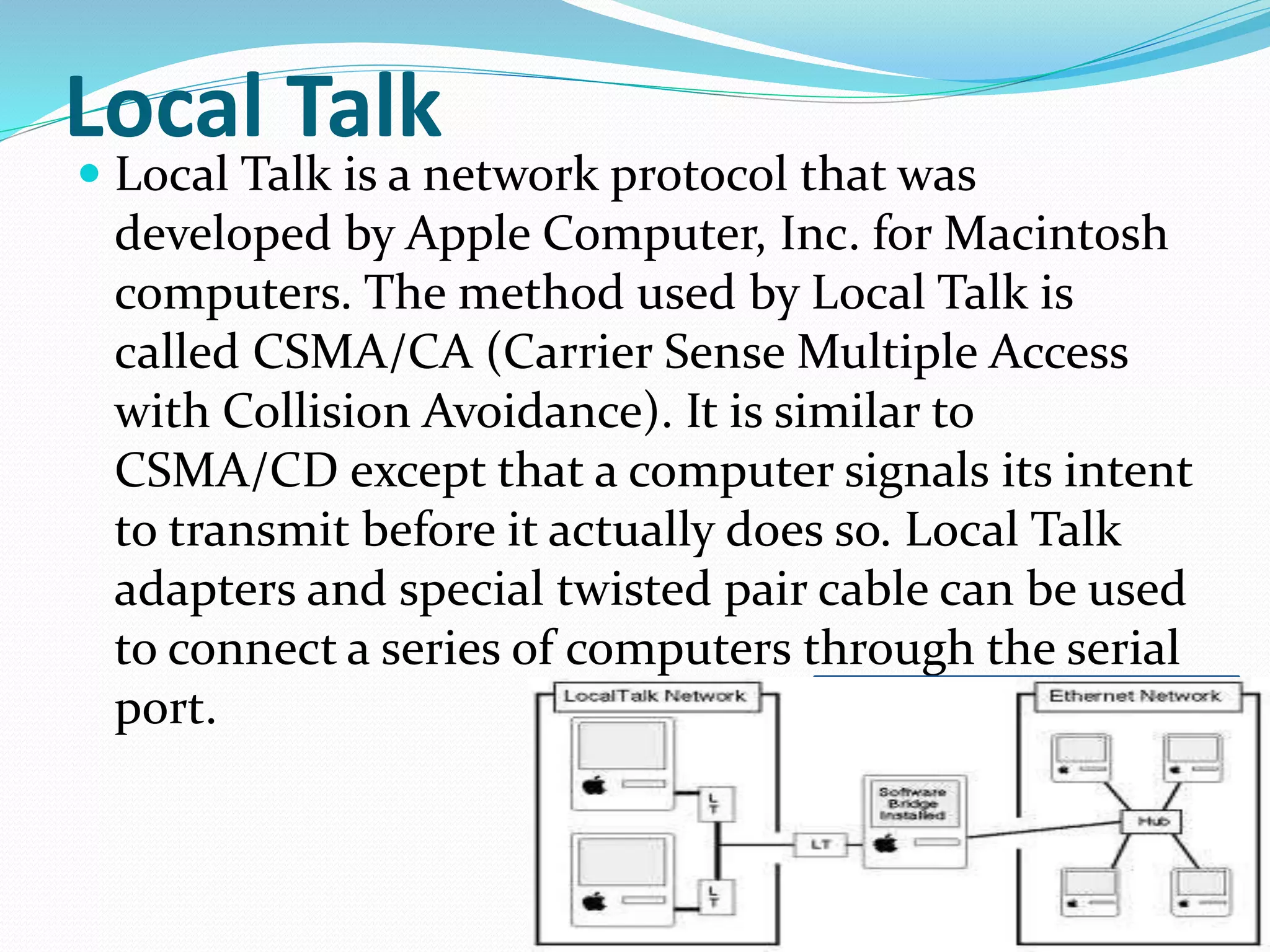 Local Talk
 Local Talk is a network protocol that was
developed by Apple Computer, Inc. for Macintosh
computers. The method used by Local Talk is
called CSMA/CA (Carrier Sense Multiple Access
with Collision Avoidance). It is similar to
CSMA/CD except that a computer signals its intent
to transmit before it actually does so. Local Talk
adapters and special twisted pair cable can be used
to connect a series of computers through the serial
port.
 