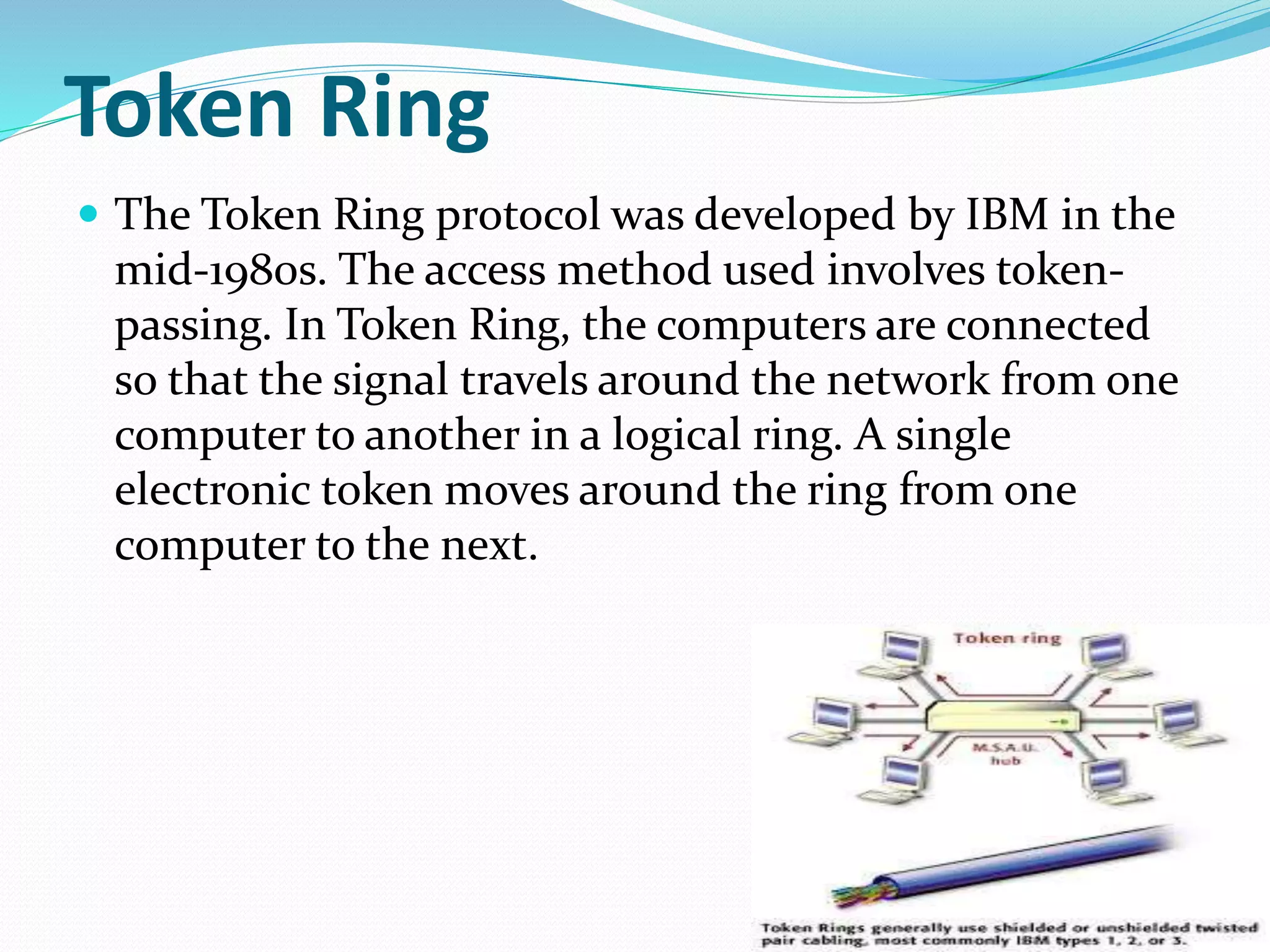 Token Ring
 The Token Ring protocol was developed by IBM in the
mid-1980s. The access method used involves token-
passing. In Token Ring, the computers are connected
so that the signal travels around the network from one
computer to another in a logical ring. A single
electronic token moves around the ring from one
computer to the next.
 