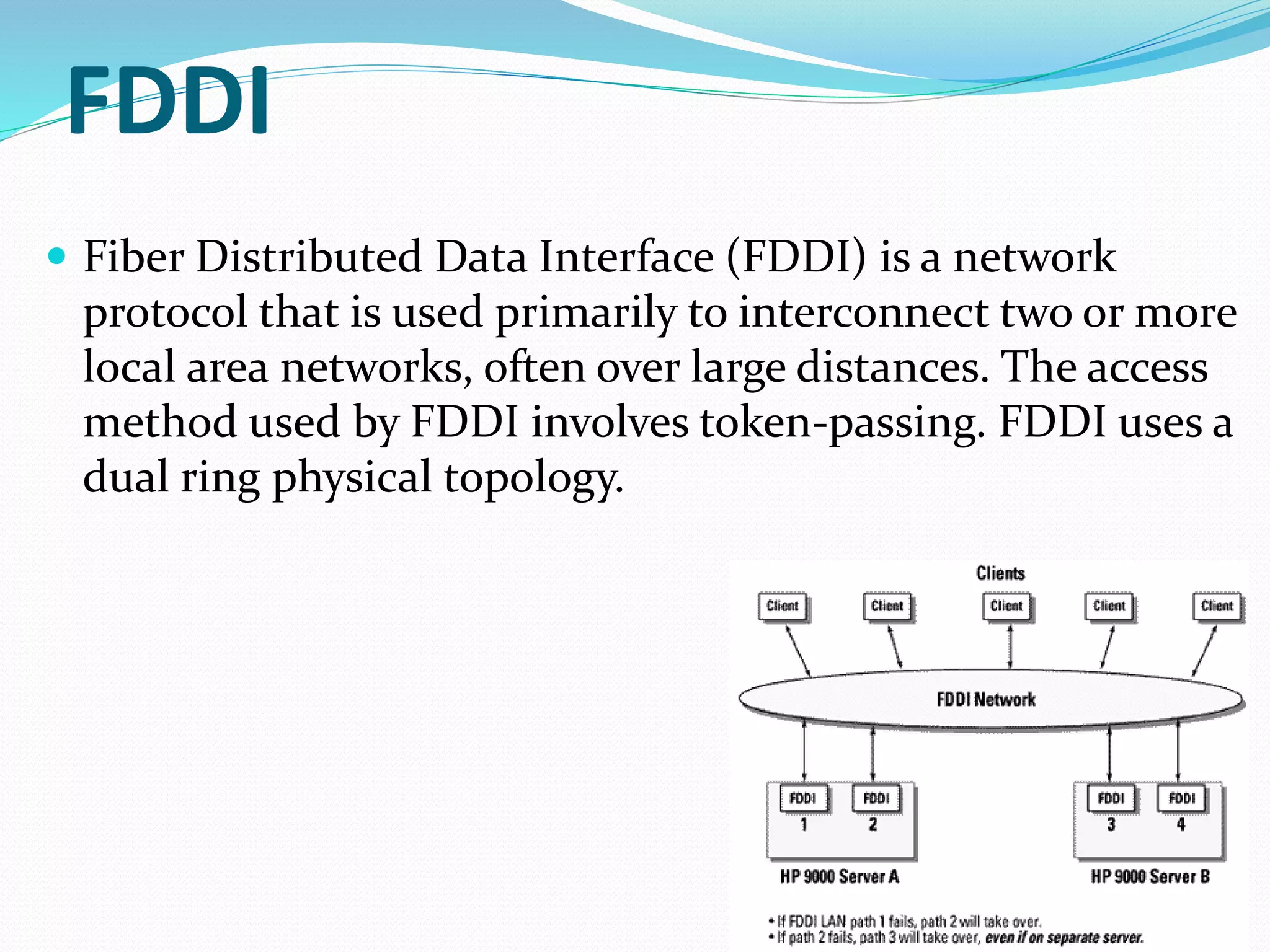 FDDI
 Fiber Distributed Data Interface (FDDI) is a network
protocol that is used primarily to interconnect two or more
local area networks, often over large distances. The access
method used by FDDI involves token-passing. FDDI uses a
dual ring physical topology.
 