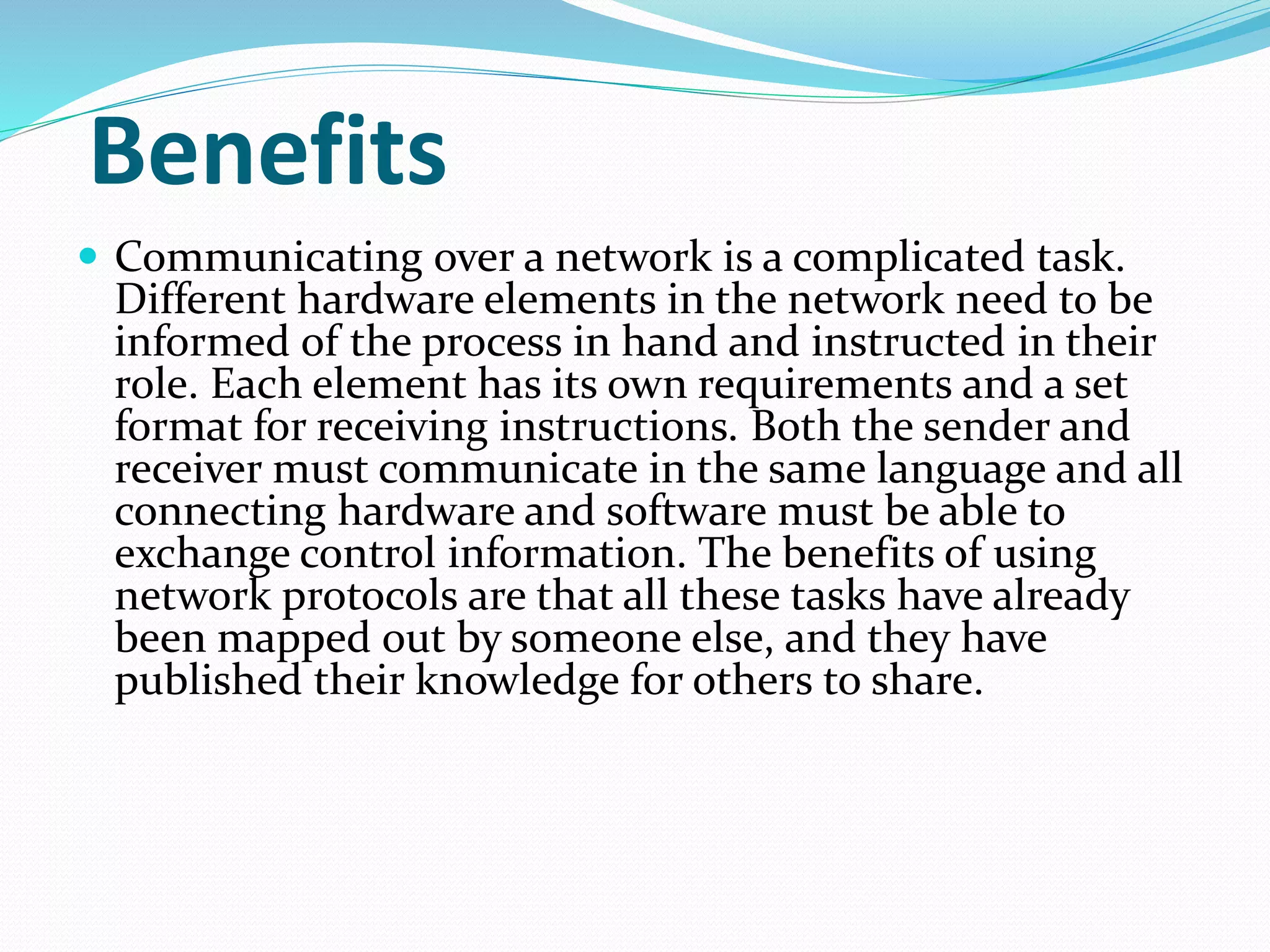 Benefits
 Communicating over a network is a complicated task.
Different hardware elements in the network need to be
informed of the process in hand and instructed in their
role. Each element has its own requirements and a set
format for receiving instructions. Both the sender and
receiver must communicate in the same language and all
connecting hardware and software must be able to
exchange control information. The benefits of using
network protocols are that all these tasks have already
been mapped out by someone else, and they have
published their knowledge for others to share.
 