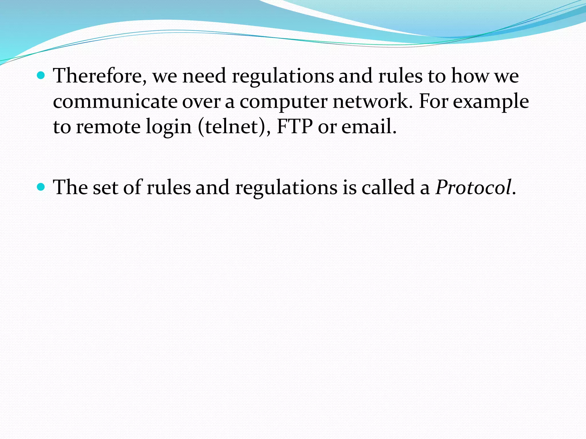  Therefore, we need regulations and rules to how we
communicate over a computer network. For example
to remote login (telnet), FTP or email.
 The set of rules and regulations is called a Protocol.
 