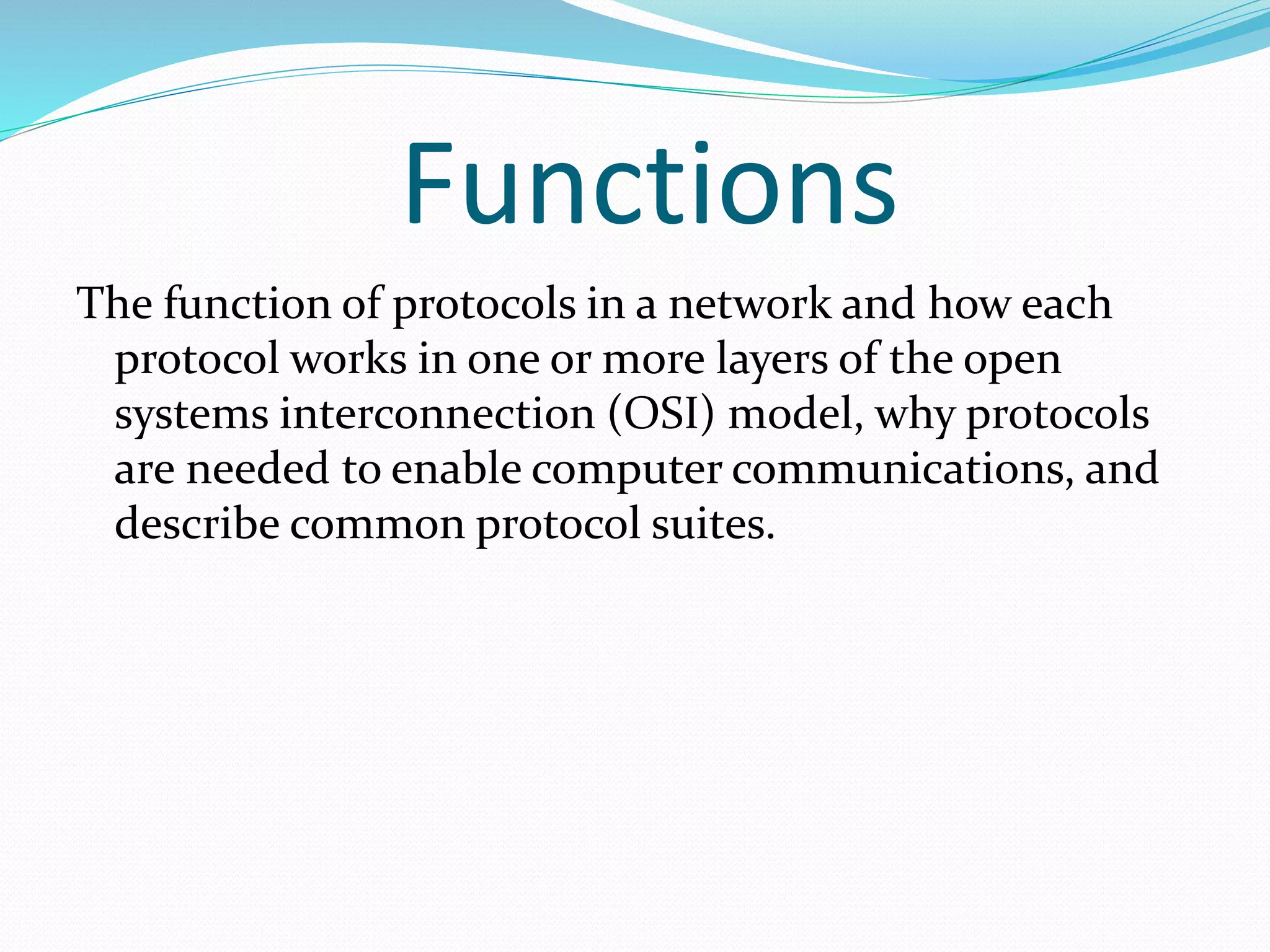 Functions
The function of protocols in a network and how each
protocol works in one or more layers of the open
systems interconnection (OSI) model, why protocols
are needed to enable computer communications, and
describe common protocol suites.
 
