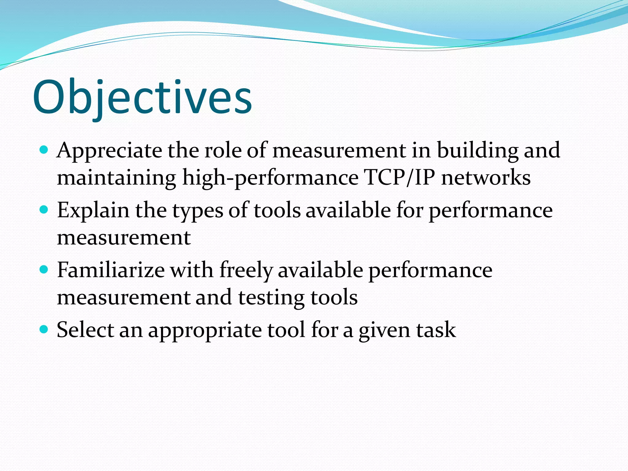Objectives
 Appreciate the role of measurement in building and
maintaining high-performance TCP/IP networks
 Explain the types of tools available for performance
measurement
 Familiarize with freely available performance
measurement and testing tools
 Select an appropriate tool for a given task
 