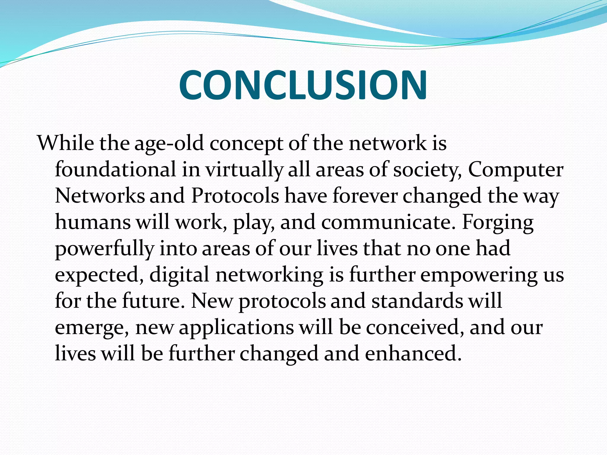 CONCLUSION
While the age-old concept of the network is
foundational in virtually all areas of society, Computer
Networks and Protocols have forever changed the way
humans will work, play, and communicate. Forging
powerfully into areas of our lives that no one had
expected, digital networking is further empowering us
for the future. New protocols and standards will
emerge, new applications will be conceived, and our
lives will be further changed and enhanced.
 