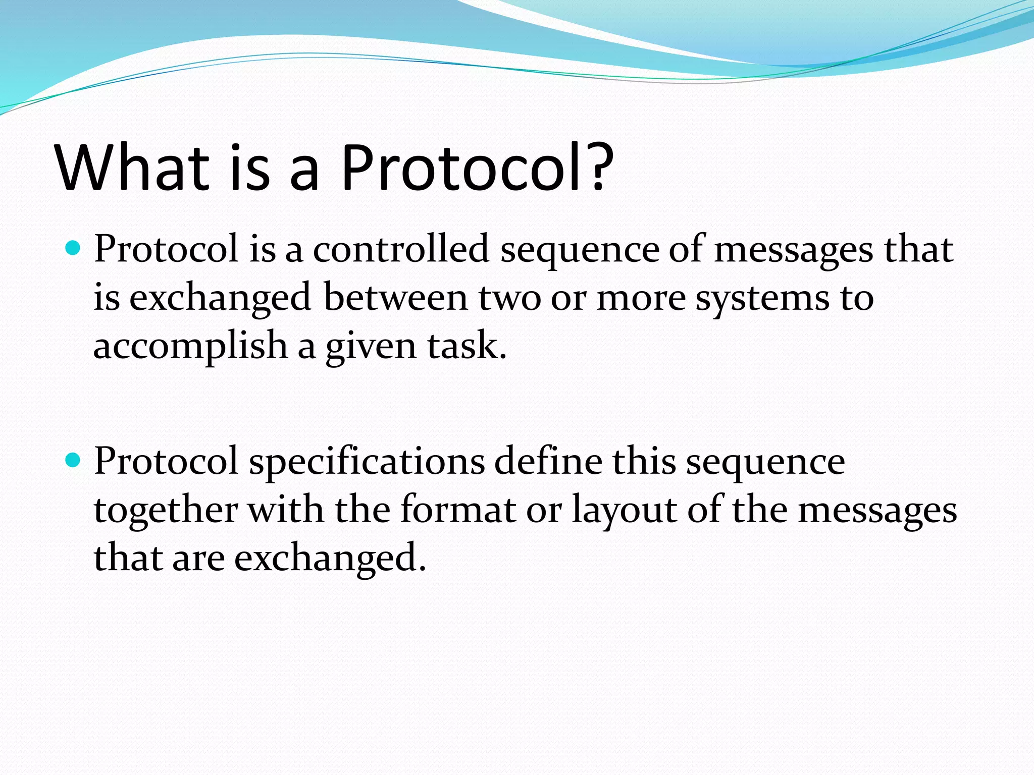 What is a Protocol?
 Protocol is a controlled sequence of messages that
is exchanged between two or more systems to
accomplish a given task.
 Protocol specifications define this sequence
together with the format or layout of the messages
that are exchanged.
 