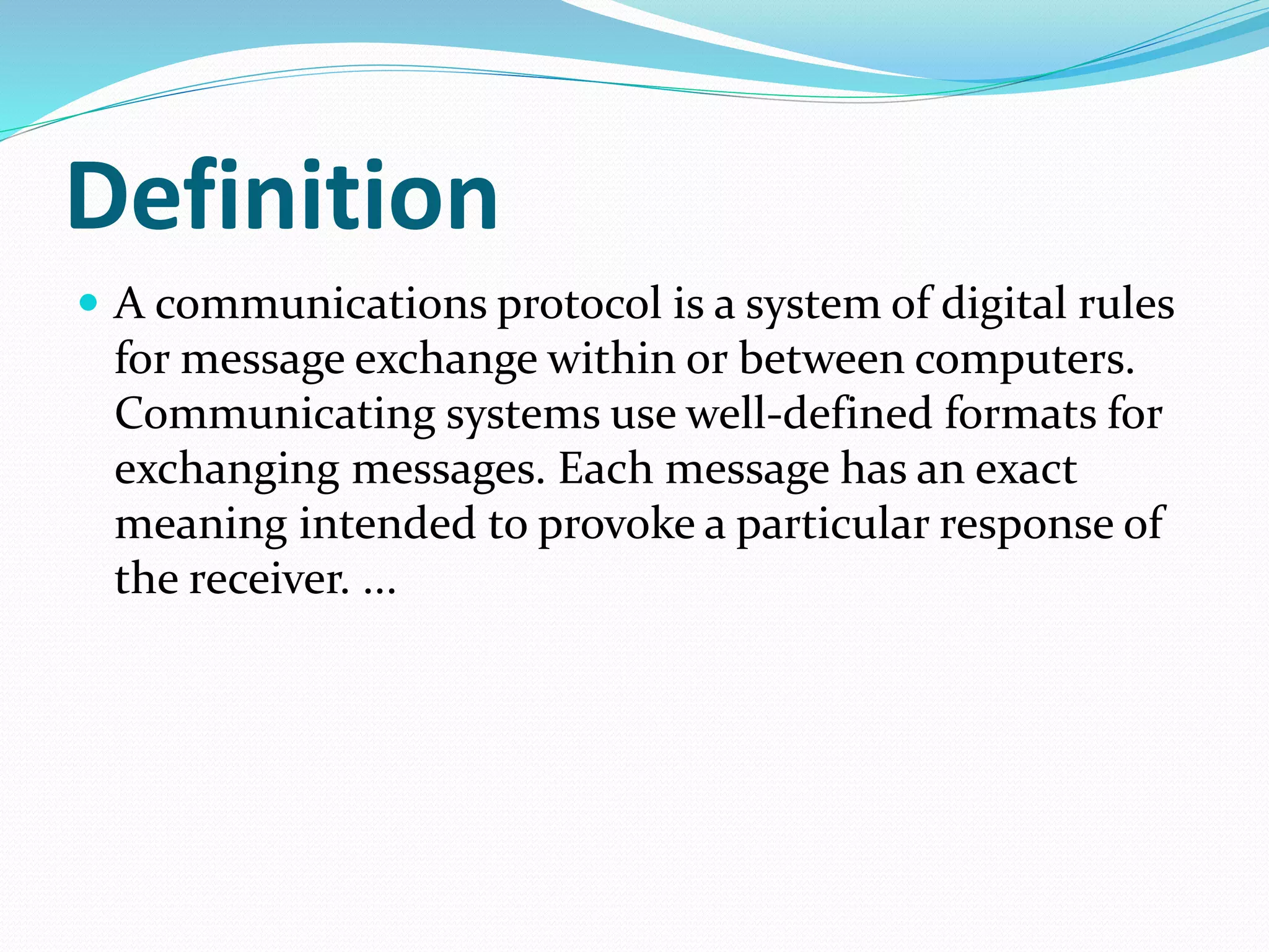 Definition
 A communications protocol is a system of digital rules
for message exchange within or between computers.
Communicating systems use well-defined formats for
exchanging messages. Each message has an exact
meaning intended to provoke a particular response of
the receiver. ...
 