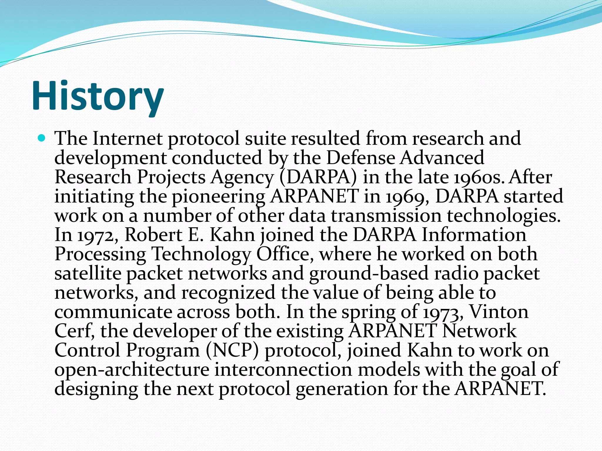 History
 The Internet protocol suite resulted from research and
development conducted by the Defense Advanced
Research Projects Agency (DARPA) in the late 1960s. After
initiating the pioneering ARPANET in 1969, DARPA started
work on a number of other data transmission technologies.
In 1972, Robert E. Kahn joined the DARPA Information
Processing Technology Office, where he worked on both
satellite packet networks and ground-based radio packet
networks, and recognized the value of being able to
communicate across both. In the spring of 1973, Vinton
Cerf, the developer of the existing ARPANET Network
Control Program (NCP) protocol, joined Kahn to work on
open-architecture interconnection models with the goal of
designing the next protocol generation for the ARPANET.
 