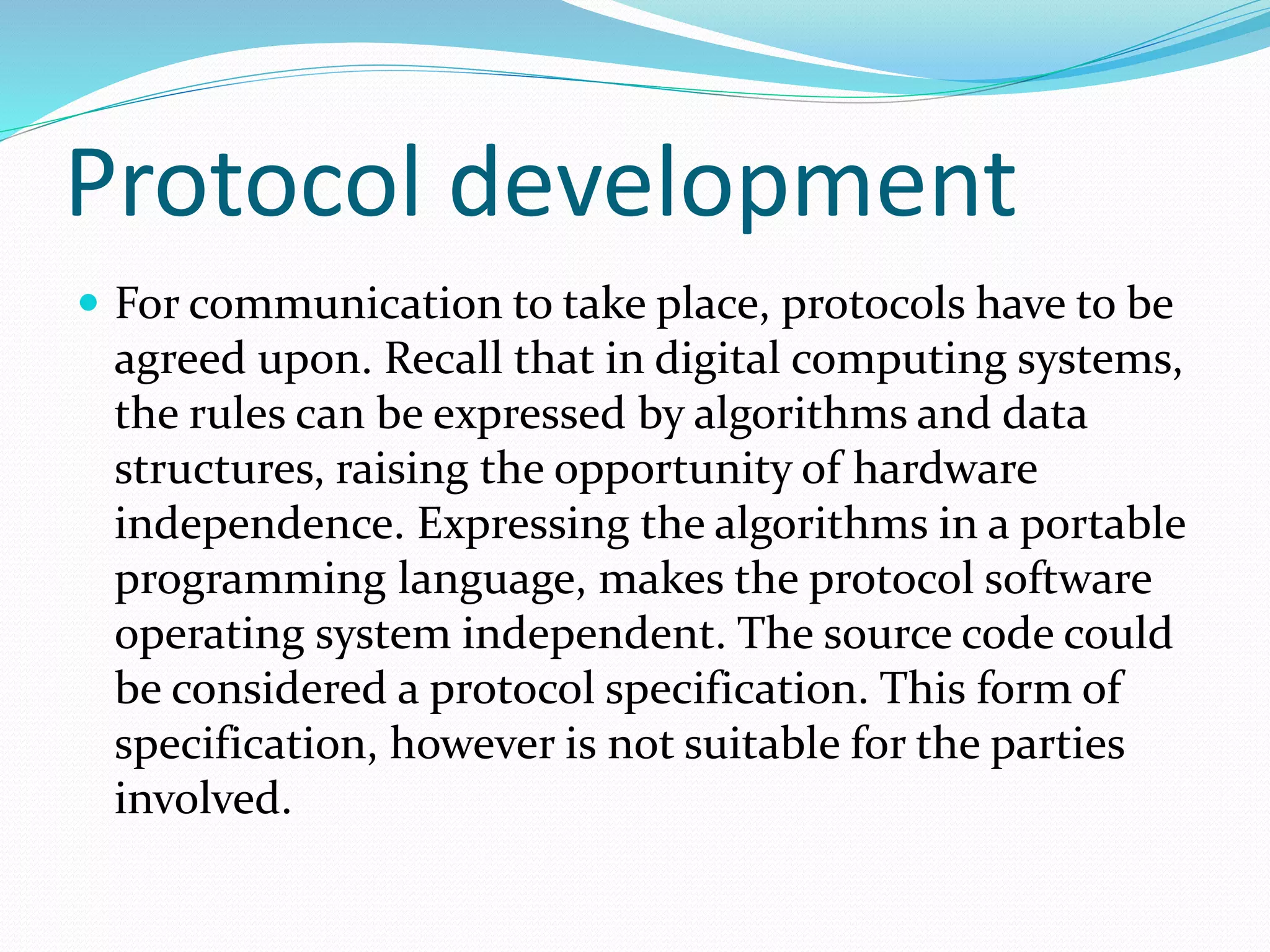 Protocol development
 For communication to take place, protocols have to be
agreed upon. Recall that in digital computing systems,
the rules can be expressed by algorithms and data
structures, raising the opportunity of hardware
independence. Expressing the algorithms in a portable
programming language, makes the protocol software
operating system independent. The source code could
be considered a protocol specification. This form of
specification, however is not suitable for the parties
involved.
 