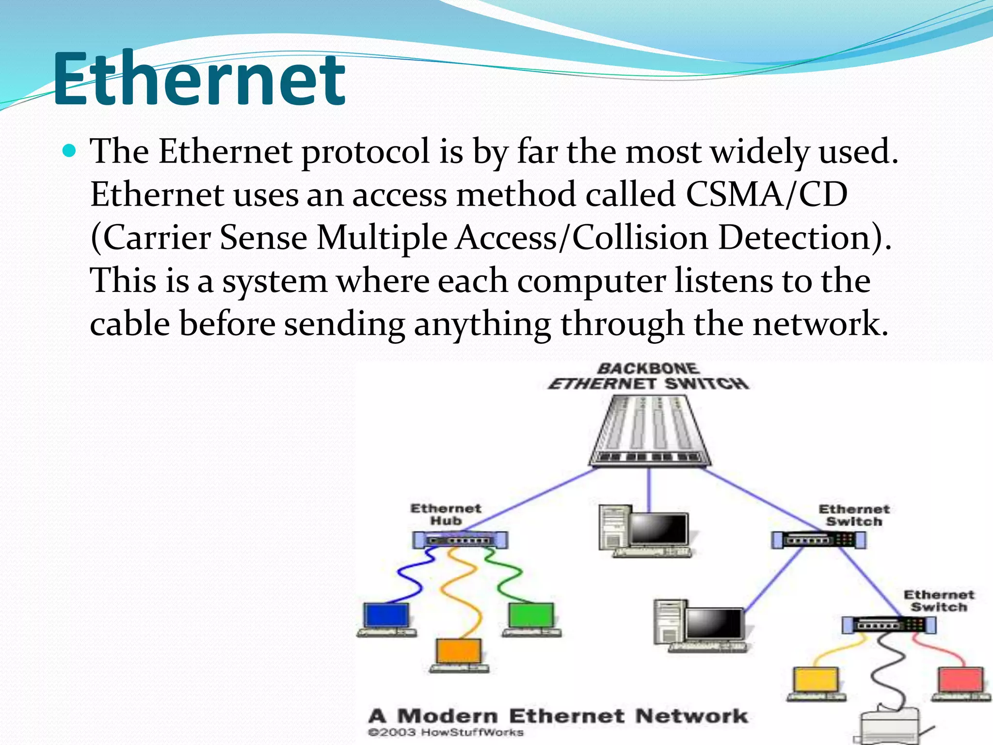 Ethernet
 The Ethernet protocol is by far the most widely used.
Ethernet uses an access method called CSMA/CD
(Carrier Sense Multiple Access/Collision Detection).
This is a system where each computer listens to the
cable before sending anything through the network.
 