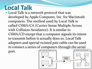 Local Talk
 Local Talk is a network protocol that was
developed by Apple Computer, Inc. for Macintosh
computers. The method used by Local Talk is
called CSMA/CA (Carrier Sense Multiple Access
with Collision Avoidance). It is similar to
CSMA/CD except that a computer signals its intent
to transmit before it actually does so. Local Talk
adapters and special twisted pair cable can be used
to connect a series of computers through the serial
port.
 