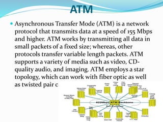ATM
 Asynchronous Transfer Mode (ATM) is a network
protocol that transmits data at a speed of 155 Mbps
and higher. ATM works by transmitting all data in
small packets of a fixed size; whereas, other
protocols transfer variable length packets. ATM
supports a variety of media such as video, CD-
quality audio, and imaging. ATM employs a star
topology, which can work with fiber optic as well
as twisted pair cable.
 