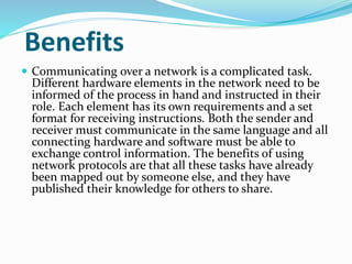 Benefits
 Communicating over a network is a complicated task.
Different hardware elements in the network need to be
informed of the process in hand and instructed in their
role. Each element has its own requirements and a set
format for receiving instructions. Both the sender and
receiver must communicate in the same language and all
connecting hardware and software must be able to
exchange control information. The benefits of using
network protocols are that all these tasks have already
been mapped out by someone else, and they have
published their knowledge for others to share.
 