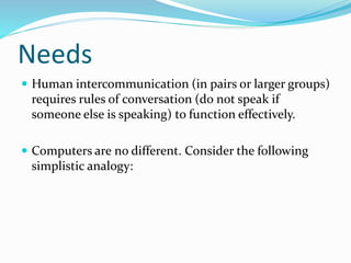 Needs
 Human intercommunication (in pairs or larger groups)
requires rules of conversation (do not speak if
someone else is speaking) to function effectively.
 Computers are no different. Consider the following
simplistic analogy:
 