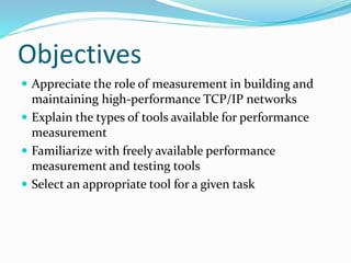 Objectives
 Appreciate the role of measurement in building and
maintaining high-performance TCP/IP networks
 Explain the types of tools available for performance
measurement
 Familiarize with freely available performance
measurement and testing tools
 Select an appropriate tool for a given task
 