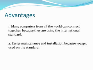 Advantages
1. Many computers from all the world can connect
together, because they are using the international
standard.
2. Easier maintenance and installation because you get
used on the standard.
 