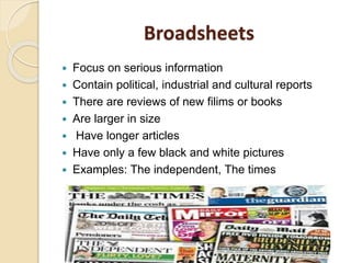 Broadsheets
 Focus on serious information
 Contain political, industrial and cultural reports
 There are reviews of new filims or books
 Are larger in size
 Have longer articles
 Have only a few black and white pictures
 Examples: The independent, The times
 