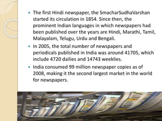  The first Hindi newspaper, the SmacharSudhaVarshan
started its circulation in 1854. Since then, the
prominent Indian languages in which newspapers had
been published over the years are Hindi, Marathi, Tamil,
Malayalam, Telugu, Urdu and Bengali.
 In 2005, the total number of newspapers and
periodicals published in India was around 41705, which
include 4720 dailies and 14743 weeklies.
 India consumed 99 million newspaper copies as of
2008, making it the second largest market in the world
for newspapers.
 